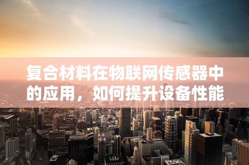 复合材料在物联网传感器中的应用，如何提升设备性能与耐用性？