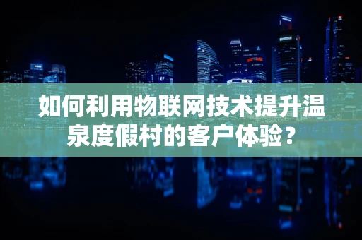 如何利用物联网技术提升温泉度假村的客户体验？