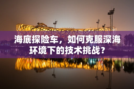 海底探险车，如何克服深海环境下的技术挑战？