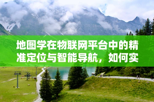 地图学在物联网平台中的精准定位与智能导航，如何实现？
