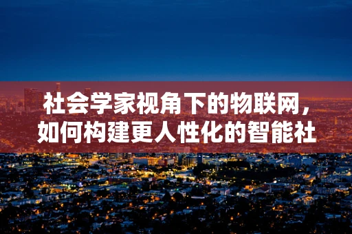 社会学家视角下的物联网，如何构建更人性化的智能社会？