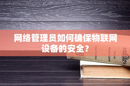 网络管理员如何确保物联网设备的安全？