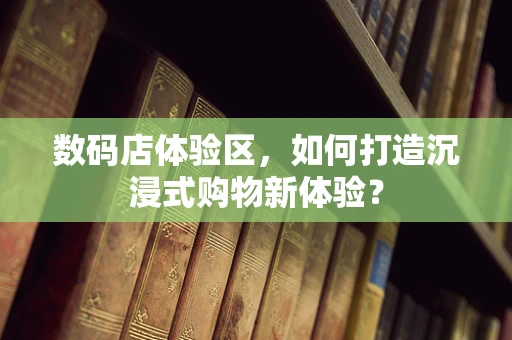 数码店体验区，如何打造沉浸式购物新体验？