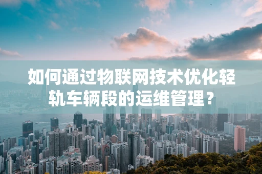 如何通过物联网技术优化轻轨车辆段的运维管理？