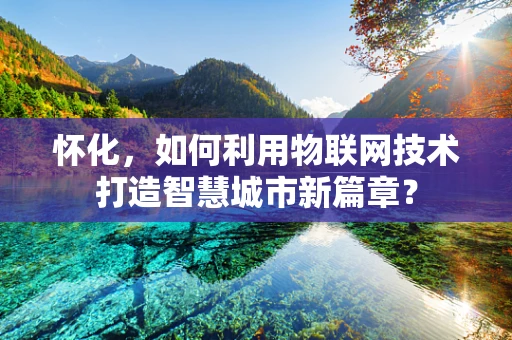 怀化，如何利用物联网技术打造智慧城市新篇章？