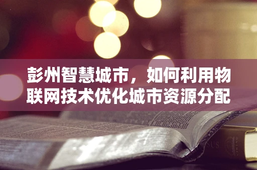 彭州智慧城市，如何利用物联网技术优化城市资源分配？