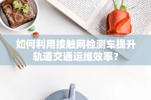 如何利用接触网检测车提升轨道交通运维效率？