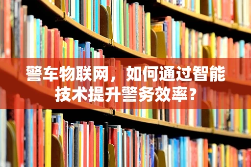 警车物联网，如何通过智能技术提升警务效率？