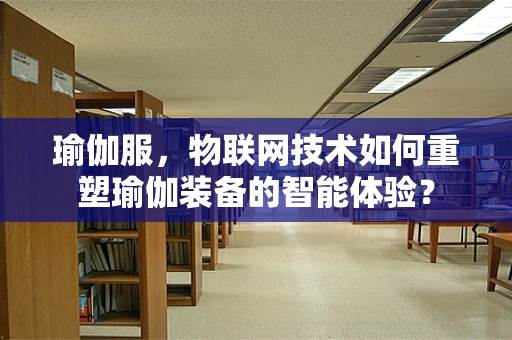 瑜伽服，物联网技术如何重塑瑜伽装备的智能体验？