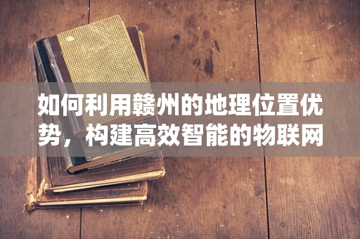 如何利用赣州的地理位置优势，构建高效智能的物联网生态系统？