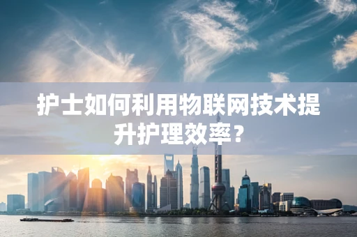 护士如何利用物联网技术提升护理效率？