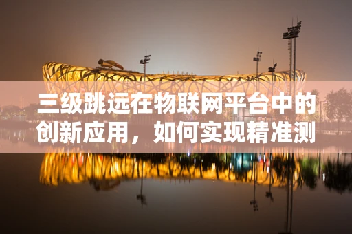 三级跳远在物联网平台中的创新应用，如何实现精准测量与反馈？
