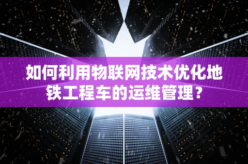 如何利用物联网技术优化地铁工程车的运维管理？