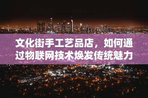 文化街手工艺品店，如何通过物联网技术焕发传统魅力？