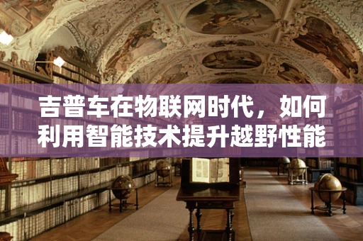吉普车在物联网时代，如何利用智能技术提升越野性能与安全性？