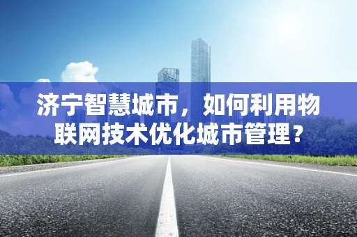 济宁智慧城市，如何利用物联网技术优化城市管理？