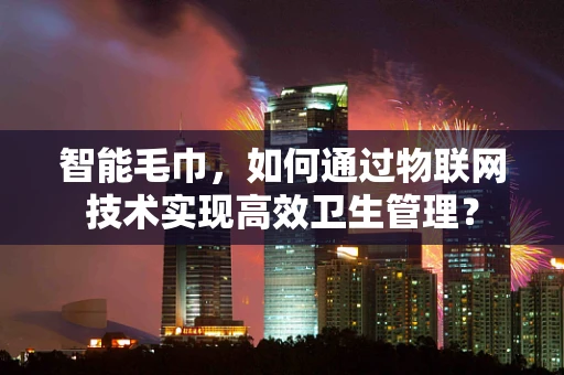 智能毛巾，如何通过物联网技术实现高效卫生管理？