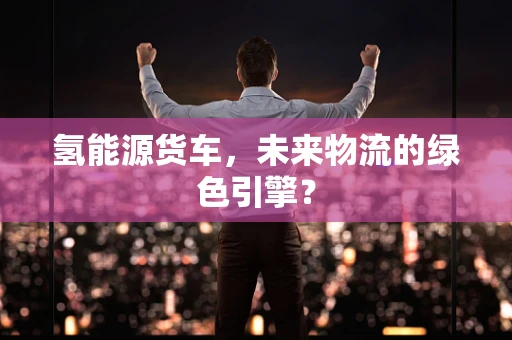 氢能源货车，未来物流的绿色引擎？