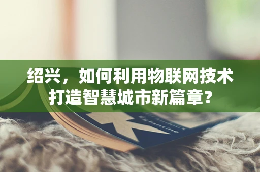绍兴，如何利用物联网技术打造智慧城市新篇章？
