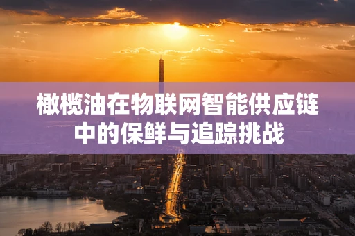 橄榄油在物联网智能供应链中的保鲜与追踪挑战
