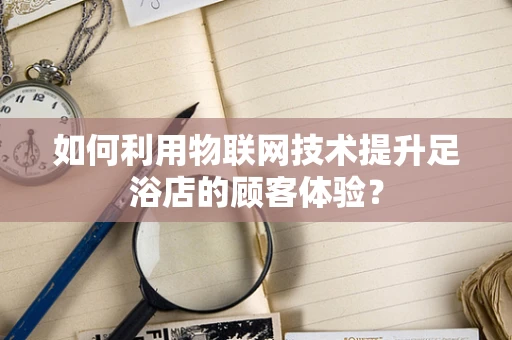 如何利用物联网技术提升足浴店的顾客体验？