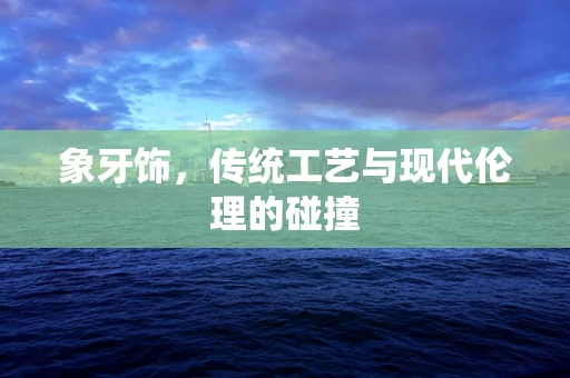象牙饰，传统工艺与现代伦理的碰撞