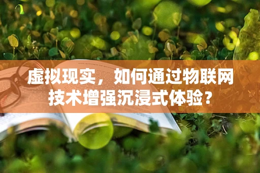 虚拟现实，如何通过物联网技术增强沉浸式体验？