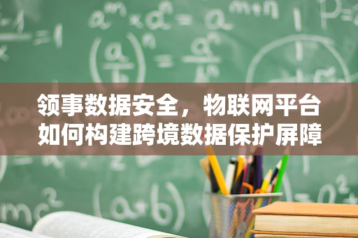 领事数据安全，物联网平台如何构建跨境数据保护屏障？