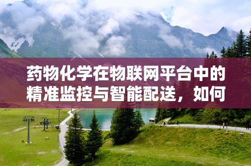 药物化学在物联网平台中的精准监控与智能配送，如何实现？