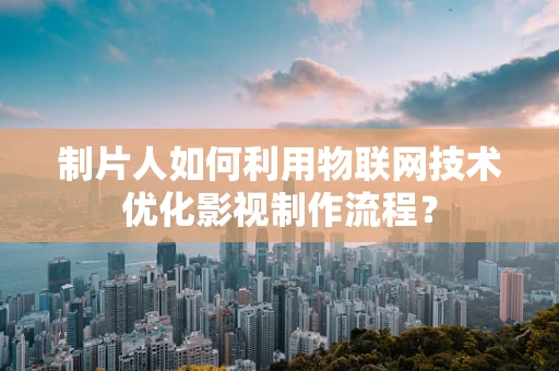 制片人如何利用物联网技术优化影视制作流程？