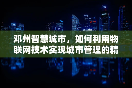 邓州智慧城市，如何利用物联网技术实现城市管理的精细化与智能化？