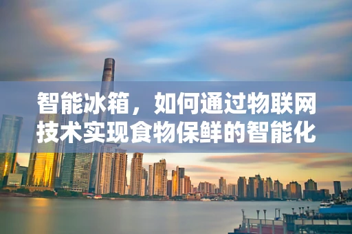 智能冰箱，如何通过物联网技术实现食物保鲜的智能化管理？