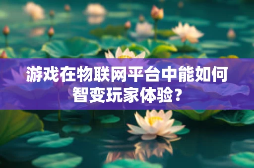 游戏在物联网平台中能如何智变玩家体验？