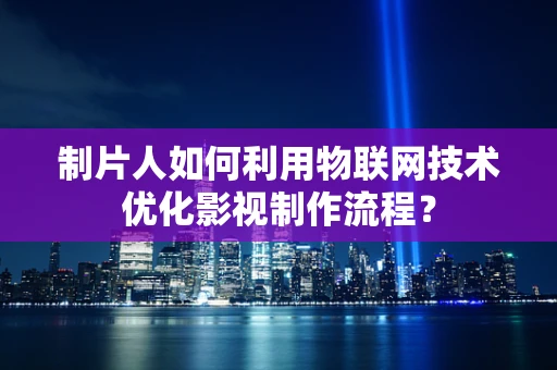 制片人如何利用物联网技术优化影视制作流程？
