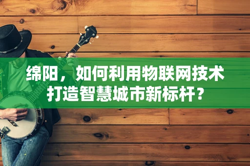 绵阳，如何利用物联网技术打造智慧城市新标杆？