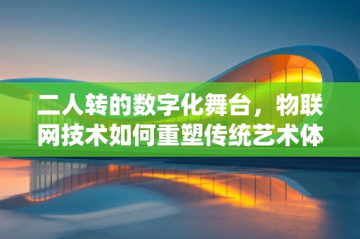 二人转的数字化舞台，物联网技术如何重塑传统艺术体验？
