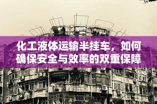 化工液体运输半挂车，如何确保安全与效率的双重保障？