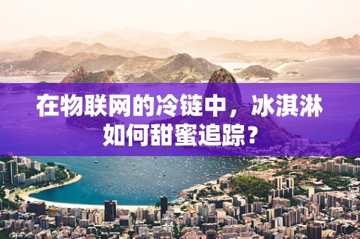 在物联网的冷链中，冰淇淋如何甜蜜追踪？
