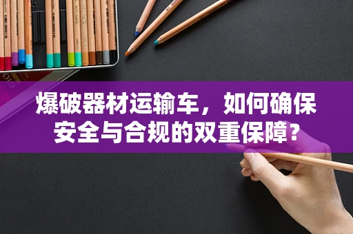 爆破器材运输车，如何确保安全与合规的双重保障？