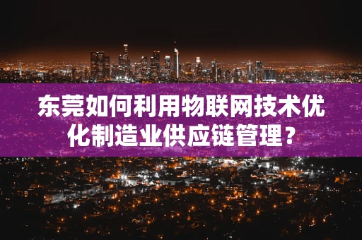 东莞如何利用物联网技术优化制造业供应链管理？