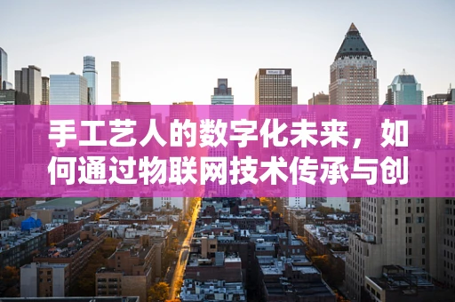 手工艺人的数字化未来，如何通过物联网技术传承与创新？