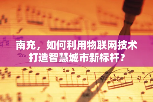 南充，如何利用物联网技术打造智慧城市新标杆？