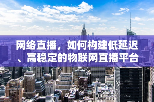 网络直播，如何构建低延迟、高稳定的物联网直播平台？