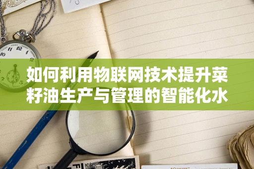如何利用物联网技术提升菜籽油生产与管理的智能化水平？