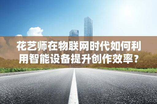 花艺师在物联网时代如何利用智能设备提升创作效率？