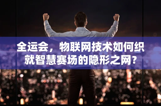 全运会，物联网技术如何织就智慧赛场的隐形之网？