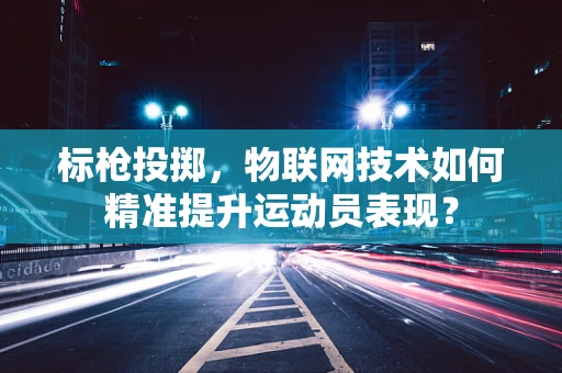 标枪投掷，物联网技术如何精准提升运动员表现？