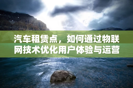 汽车租赁点，如何通过物联网技术优化用户体验与运营效率？