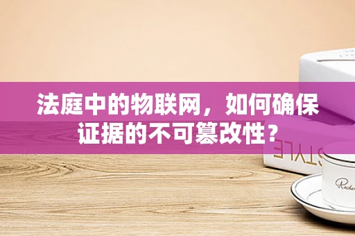 法庭中的物联网，如何确保证据的不可篡改性？