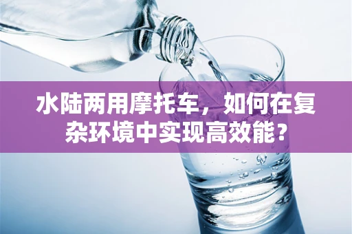 水陆两用摩托车，如何在复杂环境中实现高效能？